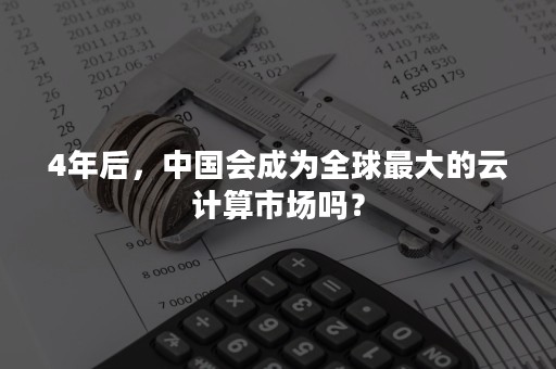 4年后，中国会成为全球最大的云计算市场吗？