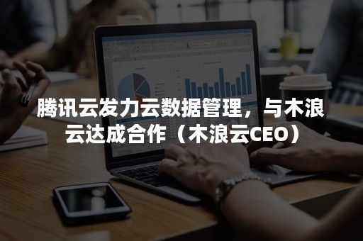 腾讯云发力云数据管理，与木浪云达成合作（木浪云CEO）