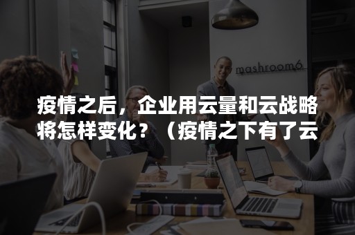 疫情之后，企业用云量和云战略将怎样变化？（疫情之下有了云技术有些人很赞成）