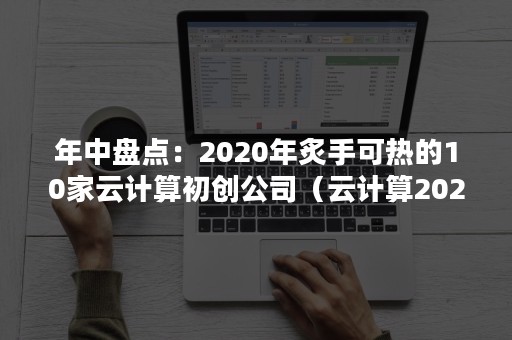 年中盘点：2020年炙手可热的10家云计算初创公司（云计算2020一季度业绩预测）