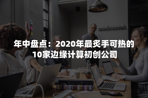 年中盘点：2020年最炙手可热的10家边缘计算初创公司