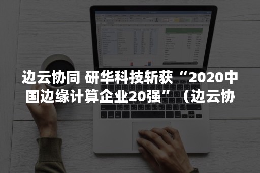 边云协同 研华科技斩获“2020中国边缘计算企业20强”（边云协同技术）