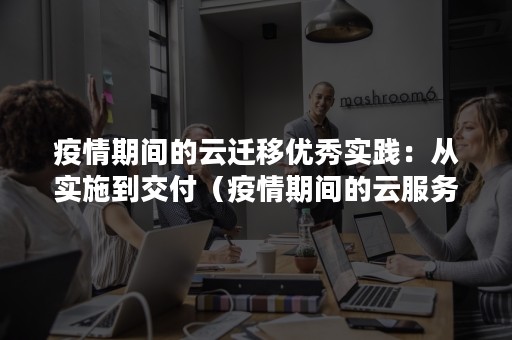 疫情期间的云迁移优秀实践：从实施到交付（疫情期间的云服务）