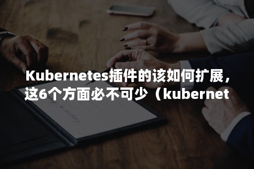 Kubernetes插件的该如何扩展，这6个方面必不可少（kubernetes官方几种部署方式）