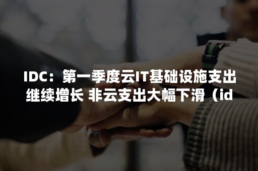 IDC：第一季度云IT基础设施支出继续增长 非云支出大幅下滑（idc 云市场份额）