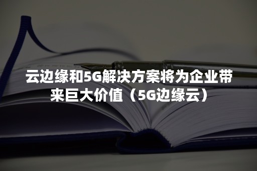 云边缘和5G解决方案将为企业带来巨大价值（5G边缘云）
