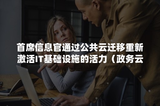 首席信息官通过公共云迁移重新激活IT基础设施的活力（政务云迁移经理）