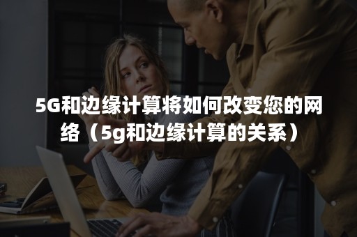 5G和边缘计算将如何改变您的网络（5g和边缘计算的关系）