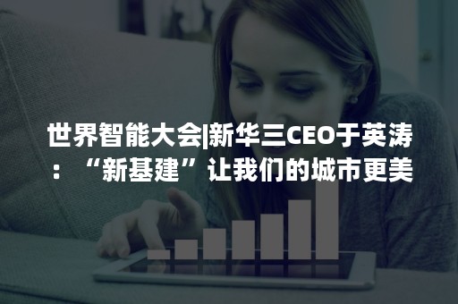 世界智能大会|新华三CEO于英涛：“新基建”让我们的城市更美好
