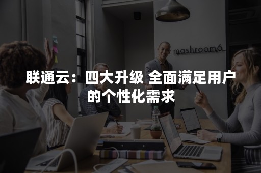 联通云：四大升级 全面满足用户的个性化需求