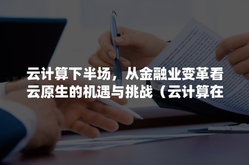 云计算下半场，从金融业变革看云原生的机遇与挑战（云计算在金融）