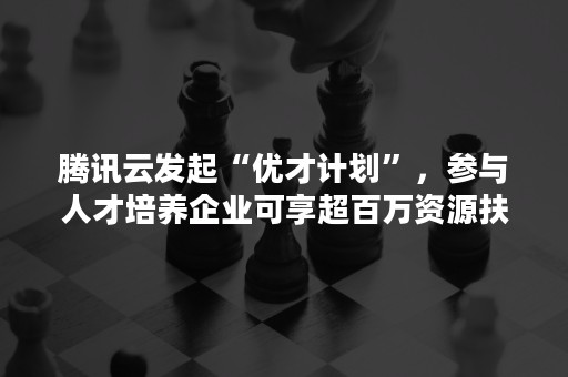 腾讯云发起“优才计划”，参与人才培养企业可享超百万资源扶持