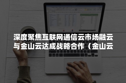 深度聚焦互联网通信云市场融云与金山云达成战略合作（金山云金融）