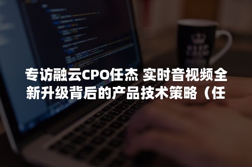 专访融云CPO任杰 实时音视频全新升级背后的产品技术策略（任杰 融云）