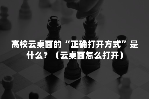 高校云桌面的“正确打开方式”是什么？（云桌面怎么打开）