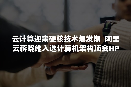 云计算迎来硬核技术爆发期  阿里云蒋晓维入选计算机架构顶会HPCA名人堂（云计算带来的挑战）