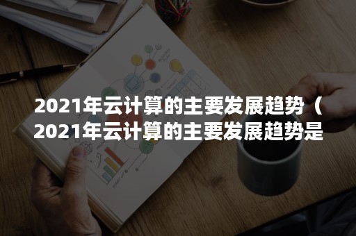 2021年云计算的主要发展趋势（2021年云计算的主要发展趋势是什么）