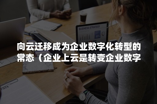 向云迁移成为企业数字化转型的常态（企业上云是转变企业数字化发展模式的重要途径）