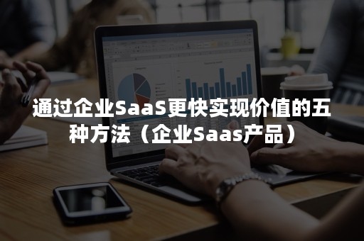 通过企业SaaS更快实现价值的五种方法（企业Saas产品）