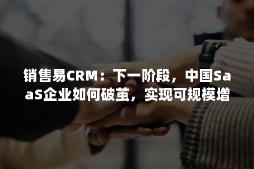 销售易CRM：下一阶段，中国SaaS企业如何破茧，实现可规模增长?（销售易CRM是哪个企业的）