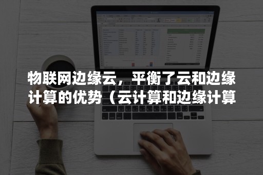 物联网边缘云，平衡了云和边缘计算的优势（云计算和边缘计算是如何协作的）