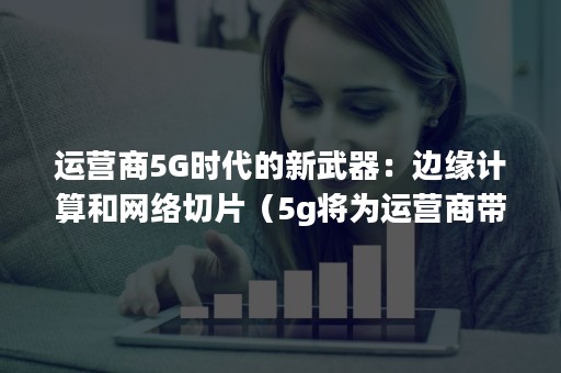 运营商5G时代的新武器：边缘计算和网络切片（5g将为运营商带来基于切片）