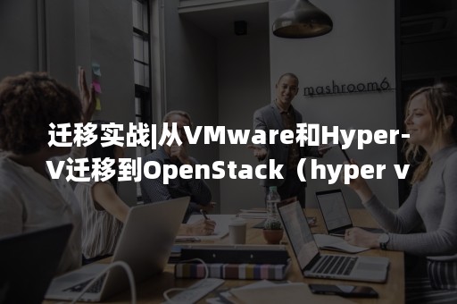 迁移实战|从VMware和Hyper-V迁移到OpenStack（hyper v vmware workstation）