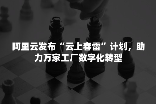 阿里云发布“云上春雷”计划，助力万家工厂数字化转型