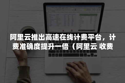 阿里云推出高速在线计费平台，计费准确度提升一倍（阿里云 收费）
