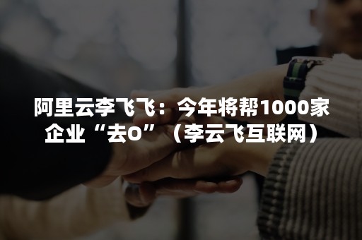 阿里云李飞飞：今年将帮1000家企业“去O”（李云飞互联网）