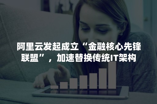 阿里云发起成立“金融核心先锋联盟”，加速替换传统IT架构