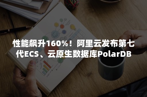 性能飙升160%！阿里云发布第七代ECS、云原生数据库PolarDB-X等重磅新品