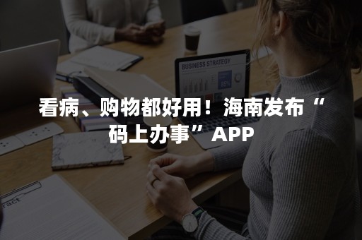 看病、购物都好用！海南发布“码上办事”APP