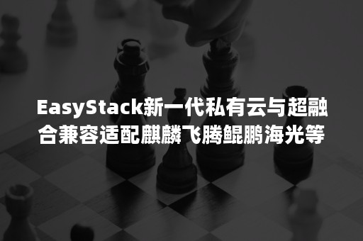 EasyStack新一代私有云与超融合兼容适配麒麟飞腾鲲鹏海光等国产化平台