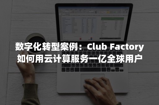 数字化转型案例：Club Factory如何用云计算服务一亿全球用户群（数字化转型案例 网盘下载）