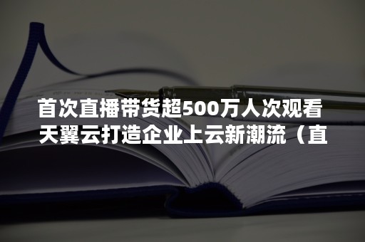 首次直播带货超500万人次观看 天翼云打造企业上云新潮流（直播带货）