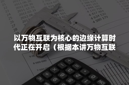 以万物互联为核心的边缘计算时代正在开启（根据本讲万物互联时代已经开启什么是物联网时代的核心）