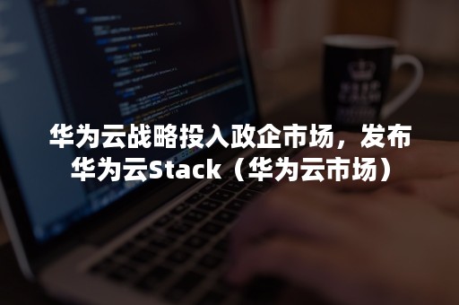 华为云战略投入政企市场，发布华为云Stack（华为云市场）