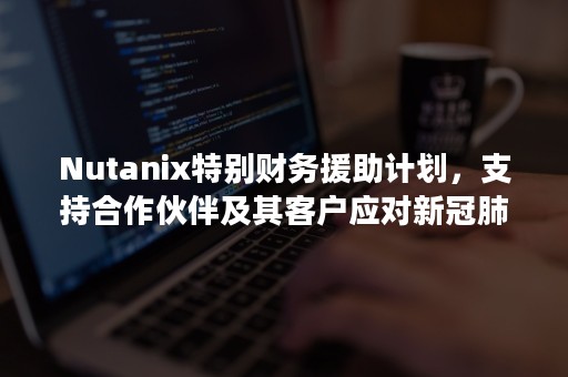 Nutanix特别财务援助计划，支持合作伙伴及其客户应对新冠肺炎疫情挑战