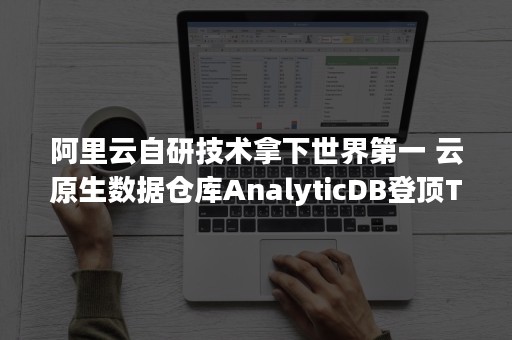 阿里云自研技术拿下世界第一 云原生数据仓库AnalyticDB登顶TPC-DS