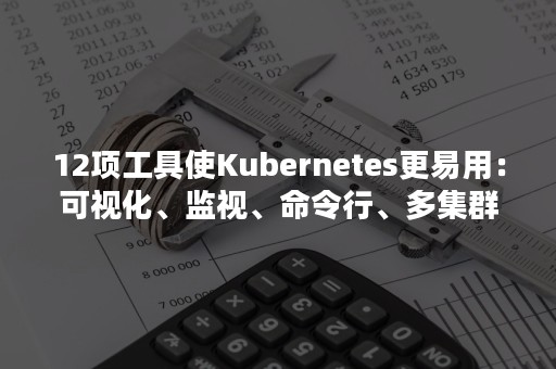 12项工具使Kubernetes更易用：可视化、监视、命令行、多集群管理...