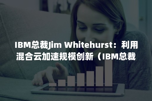 IBM总裁Jim Whitehurst：利用混合云加速规模创新（IBM总裁罗睿兰认为）