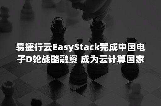 易捷行云EasyStack完成中国电子D轮战略融资 成为云计算国家队（easystack融资情况）