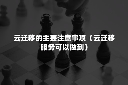 云迁移的主要注意事项（云迁移服务可以做到）