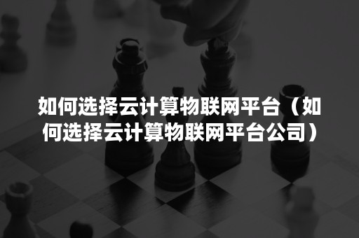 如何选择云计算物联网平台（如何选择云计算物联网平台公司）