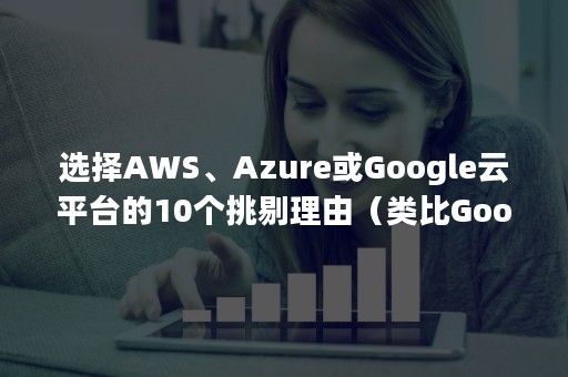 选择AWS、Azure或Google云平台的10个挑剔理由（类比Google云计算,Amazon云计算AWS功能框架总结）