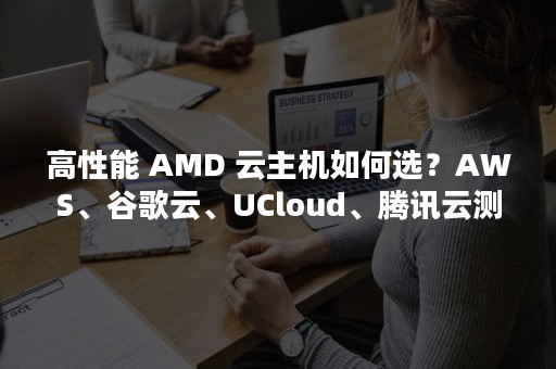 高性能 AMD 云主机如何选？AWS、谷歌云、UCloud、腾讯云测试大 PK（高性能计算）