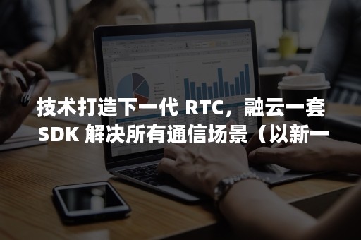技术打造下一代 RTC，融云一套 SDK 解决所有通信场景（以新一代技术为主导）