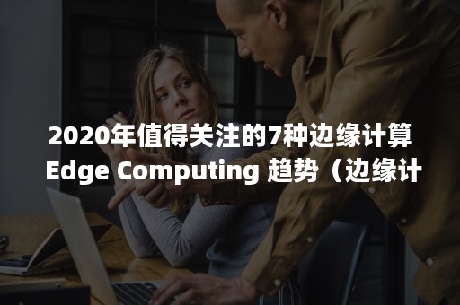 2020年值得关注的7种边缘计算 Edge Computing 趋势（边缘计算的发展历程）