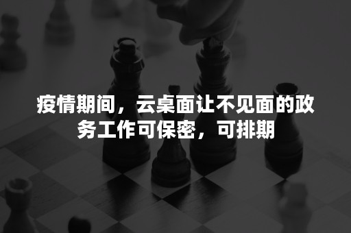 疫情期间，云桌面让不见面的政务工作可保密，可排期